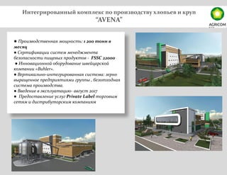 Интегрированный комплекс по производству хлопьев и круп
“AVENA”
● Производственная мощность: 1 200 тонн в
месяц
● Сертификации систем менеджмента
безопасности пищевых продуктов - FSSC 22000
● Инновационной оборудование швейцарской
компании «Buhler».
● Вертикально-интегрированная система: зерно
выращенное предприятиями группы , безотходная
система производства.
● Введение в эксплуатацию- август 2017
● Предоставление услуг Private Label торговым
сетям и дистрибуторским компаниям
 