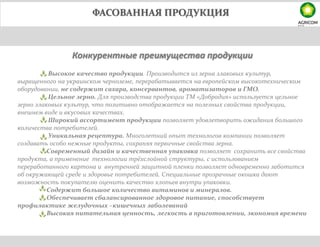 ФАСОВАННАЯ ПРОДУКЦИЯ
Конкурентные преимущества продукции
Высокое качество продукции. Производится из зерна злаковых культур,
выращенного на украинском черноземе, перерабатывается на европейском высокотехническом
оборудовании, не содержит сахара, консервантов, ароматизаторов и ГМО.
Цельное зерно. Для производства продукции ТМ «Добродия» используется цельное
зерно злаковых культур, что позитивно отображается на полезных свойства продукции,
внешнем виде и вкусовых качествах.
Широкий ассортимент продукции позволяет удовлетворить ожидания большого
количества потребителей.
Уникальная рецептура. Многолетний опыт технологов компании позволяет
создавать особо нежные продукты, сохраняя первичные свойства зерна.
Современный дизайн и качественная упаковка позволяет сохранить все свойства
продукта, а применение технологии трёхслойной структуры, с использованием
переработанного картона и внутренней защитной пленки позволяет одновременно заботится
об окружающей среде и здоровье потребителей. Специальные прозрачные окошка дают
возможность покупателю оценить качество хлопьев внутри упаковки.
Содержит большое количество витаминов и минералов.
Обеспечивает сбалансированное здоровое питание, способствует
профилактике желудочных –кишечных заболеваний
Высокая питательная ценность, легкость в приготовлении, экономия времени
 