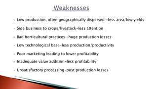  Low production, often geographically dispersed -less area/low yields
 Side business to crops/livestock-less attention
 Bad horticultural practices -huge production losses
 Low technological base-less production/productivity
 Poor marketing leading to lower profitability
 Inadequate value addition-less profitability
 Unsatisfactory processing-post production losses
 