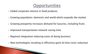  Global corporate interest in food products
 Growing population-domestic and world which expands the market
 Growing prosperity increases demand for luxuries, including fruits
 Improved transportation network saving time
 Regional integration reducing costs of doing business
 New technologies resulting in efficiency gains & time/costs reduction
 