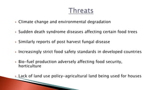  Climate change and environmental degradation
 Sudden death syndrome diseases affecting certain food trees
 Similarly reports of post harvest fungal disease
 Increasingly strict food safety standards in developed countries
 Bio-fuel production adversely affecting food security,
horticulture
 Lack of land use policy-agricultural land being used for houses
 