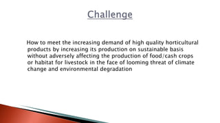 How to meet the increasing demand of high quality horticultural
products by increasing its production on sustainable basis
without adversely affecting the production of food/cash crops
or habitat for livestock in the face of looming threat of climate
change and environmental degradation
 