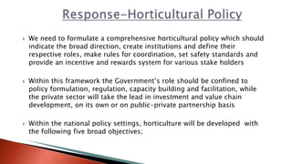  We need to formulate a comprehensive horticultural policy which should
indicate the broad direction, create institutions and define their
respective roles, make rules for coordination, set safety standards and
provide an incentive and rewards system for various stake holders
 Within this framework the Government’s role should be confined to
policy formulation, regulation, capacity building and facilitation, while
the private sector will take the lead in investment and value chain
development, on its own or on public-private partnership basis
 Within the national policy settings, horticulture will be developed with
the following five broad objectives;
 