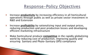  Increase productivity by increasing efficiency in all horticultural
operations through public as well as private sector investment in
R&D and Extension
 Increase profitability by rationalizing input and output prices,
reducing production and post production losses and developing
efficient marketing infrastructure
 Make horticultural produce competitive in the rapidly globalizing
world by reducing cost of production, improving quality and
ensuring Sanitary and Phyto-Sanitary (SPS) compliance
 