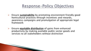  Ensure sustainability by promoting environment friendly good
horticultural practices through incentives and rewards,
awareness campaigns and promulgation of appropriate legal
framework
 Ensure equitable distribution of gains from enhanced
productivity by making available public sector goods and
services to all stakeholders without distinction
 