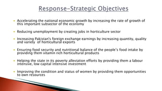  Accelerating the national economic growth by increasing the rate of growth of
this important subsector of the economy
 Reducing unemployment by creating jobs in horticulture sector
 Increasing Pakistan's foreign exchange earnings by increasing quantity, quality
and variety of horticultural exports
 Ensuring food security and nutritional balance of the people’s food intake by
providing them vitamin rich horticultural products
 Helping the state in its poverty alleviation efforts by providing them a labour
intensive, low capital intensive investment
 Improving the condition and status of women by providing them opportunities
to own resources
 