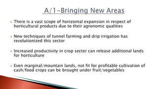  There is a vast scope of horizontal expansion in respect of
horticultural products due to their agronomic qualities
 New techniques of tunnel farming and drip irrigation has
revolutionized this sector
 Increased productivity in crop sector can release additional lands
for horticulture
 Even marginal/mountain lands, not fit for profitable cultivation of
cash/food crops can be brought under fruit/vegetables
 