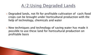  Degraded lands, not fit for profitable cultivation of cash/food
crops can be brought under horticultural production with the
help of technology, chemicals and water
 New techniques and technology of saving water has made it
possible to use these land for horticultural production on
profitable basis
 