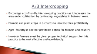  Encourage eco-friendly inter-cropping practices as it increases the
area under cultivation by cultivating vegetables in between rows.
 Farmers can plant crops in orchards to increase their profitability
 Agro-forestry is another profitable option for farmers and country
 However farmers must be given proper technical support for this
practice to be cost effective and eco-friendly
 