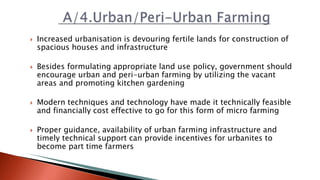  Increased urbanisation is devouring fertile lands for construction of
spacious houses and infrastructure
 Besides formulating appropriate land use policy, government should
encourage urban and peri-urban farming by utilizing the vacant
areas and promoting kitchen gardening
 Modern techniques and technology have made it technically feasible
and financially cost effective to go for this form of micro farming
 Proper guidance, availability of urban farming infrastructure and
timely technical support can provide incentives for urbanites to
become part time farmers
 