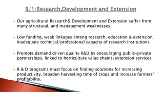  Our agricultural Research& Development and Extension suffer from
many structural, and management weaknesses
 Low funding, weak linkages among research, education & extension,
inadequate technical/professional capacity of research institutions
 Promote demand driven quality R&D by encouraging public-private
partnerships, linked to horticulture value chains/extension services
 R & D programs must focus on finding solutions for increasing
productivity, broaden harvesting time of crops and increase farmers’
profitability.
 