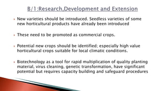  New varieties should be introduced. Seedless varieties of some
new horticultural products have already been introduced
 These need to be promoted as commercial crops.
 Potential new crops should be identified; especially high value
horticultural crops suitable for local climatic conditions.
 Biotechnology as a tool for rapid multiplication of quality planting
material, virus cleaning, genetic transformation, have significant
potential but requires capacity building and safeguard procedures
 