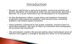  Despite its significance in agricultural growth, commercial activities and
poverty alleviation, the horticulture sector has not received the attention it
deserves. As a result, horticulture has not developed to its full potential
 Its slow development reflects a weak policy and regulatory framework,
production and productivity problems, post harvest losses, marketing
problems and limited capital investment.
 These problems contributed to low quality standards, minimal export of
horticulture products, low rates of return on investment that consequently
fail to attract new investment.
 This presentation explains the ground realities about horticultural sector of
Pakistan and suggests a strategy to develop this sector to its full potential
 