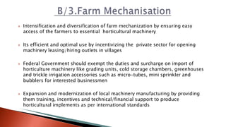  Intensification and diversification of farm mechanization by ensuring easy
access of the farmers to essential horticultural machinery
 Its efficient and optimal use by incentivizing the private sector for opening
machinery leasing/hiring outlets in villages
 Federal Government should exempt the duties and surcharge on import of
horticulture machinery like grading units, cold storage chambers, greenhouses
and trickle irrigation accessories such as micro-tubes, mini sprinkler and
bubblers for interested businessmen
 Expansion and modernization of local machinery manufacturing by providing
them training, incentives and technical/financial support to produce
horticultural implements as per international standards
 