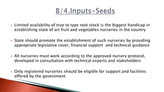  Limited availability of true to type root stock is the biggest handicap in
establishing state of art fruit and vegetables nurseries in the country
 State should promote the establishment of such nurseries by providing
appropriate legislative cover, financial support and technical guidance
 All nurseries must work according to the approved nursery protocol,
developed in consultation with technical experts and stakeholders
 Only registered nurseries should be eligible for support and facilities
offered by the government
 