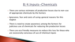  There are various estimates of production losses due to non-use
of appropriate chemicals by the farmers
 Ignorance, fear and costs of using-general reasons for this
neglect
 There is need to create awareness among the farmers for
judicious use of chemicals for reducing the production losses
 There are eco friendly measures to reduce this loss for those who
are excessively conscious of use of chemical inputs
 