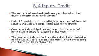  The sector is informal and profit margin is low which has
diverted investment to other sectors
 Lack of financial resources and high interest rates of financial
services available are biggest handicaps for its growth
 Government should facilitate soft loans for promotion of
horticulture industry for a period of five years
 The government should facilitate the stakeholders involved in
horticulture business to access commercial credit by reducing
compliance and transaction costs
 