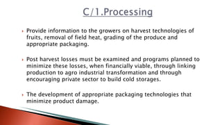  Provide information to the growers on harvest technologies of
fruits, removal of field heat, grading of the produce and
appropriate packaging.
 Post harvest losses must be examined and programs planned to
minimize these losses, when financially viable, through linking
production to agro industrial transformation and through
encouraging private sector to build cold storages.
 The development of appropriate packaging technologies that
minimize product damage.
 