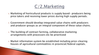  Marketing of horticultural products is supply based- producers being
price takers and receiving lower prices during high supply periods.
 Government should develop integrated value chains with producers
and producer groups as an integral component of these value chains.
 The building of contract farming, collaborative marketing
arrangements with processors etc be prioritized
 Market information system be established including price-clearing
houses of agricultural commodities in provincial/federal capitals.
 