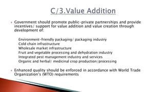 Government should promote public-private partnerships and provide
incentives/ support for value addition and value creation through
development of:
Environment-friendly packaging/ packaging industry
Cold chain infrastructure
Wholesale market infrastructure
Fruit and vegetable processing and dehydration industry
Integrated pest management industry and services
Organic and herbal/ medicinal crop production/processing
 Enhanced quality should be enforced in accordance with World Trade
Organization’s (WTO) requirements
 