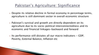  Despite its relative decline in formal economy in percentage terms,
agriculture is still dominant sector in overall economic structure
 Pakistan’s survival and growth are directly dependent on its
agriculture due to its socio-political interconnectedness and its
economic and financial linkages-backward and forward
 Its performance still dictates all our macro indicators - GDP,
Poverty, External Balance, Inflation etc
 