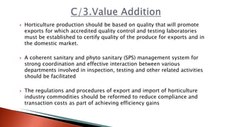  Horticulture production should be based on quality that will promote
exports for which accredited quality control and testing laboratories
must be established to certify quality of the produce for exports and in
the domestic market.
 A coherent sanitary and phyto sanitary (SPS) management system for
strong coordination and effective interaction between various
departments involved in inspection, testing and other related activities
should be facilitated
 The regulations and procedures of export and import of horticulture
industry commodities should be reformed to reduce compliance and
transaction costs as part of achieving efficiency gains
 