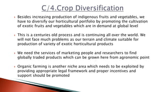  Besides increasing production of indigenous fruits and vegetables, we
have to diversify our horticultural portfolio by promoting the cultivation
of exotic fruits and vegetables which are in demand at global level
 This is a centuries old process and is continuing all over the world. We
will not face much problems as our terrain and climate suitable for
production of variety of exotic horticultural products
 We need the services of marketing people and researchers to find
globally traded products which can be grown here from agronomic point
 Organic farming is another niche area which needs to be exploited by
providing appropriate legal framework and proper incentives and
support should be promoted
 