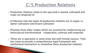  Production relations relate to the way land is owned, cultivated and
crops are disposed of
 In Pakistan only two types of production relations are in vogue i.e.
owner cultivation and tenant cultivation
 Promote three other modes which are essential for modernising our
horticultural transformation –cooperative, contract and corporate
 These are in operation in some areas but with limited success. Time
has come to provide a comprehensive legal framework and
institutional mechanism to streamline these production relations
 