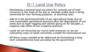  Developing a national land use policy for rational use of land
resources is the need of the day as valuable arable land is being
converted for non-farming purposes at alarming rates
 Add to it the declining fertility of our agricultural lands due to
non sustainable agricultural practices plus the degradation of our
lands due to water logging and salinity going on for decades, a
negative side effect of our irrigation practices
 Lastly we are misusing our scarce land resources as we are
cultivating crops on lands extremely suitable for horticultural use
 All these issues needed to be addressed by formulating a long
term comprehensive land use policy by the government
 