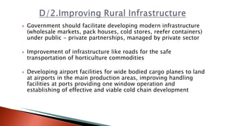  Government should facilitate developing modern infrastructure
(wholesale markets, pack houses, cold stores, reefer containers)
under public - private partnerships, managed by private sector
 Improvement of infrastructure like roads for the safe
transportation of horticulture commodities
 Developing airport facilities for wide bodied cargo planes to land
at airports in the main production areas, improving handling
facilities at ports providing one window operation and
establishing of effective and viable cold chain development
 