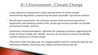  Create awareness among farmers about looming threat of climate change/
environmental degradation, popularizing the good sustainable agricultural practices
 We will have to synchronise the extension services of the provincial agricultural
departments and marketing outlets of the private agro services providers to promote
environment friendly practices
 Government should promulgation legislation for stopping of practices aggravating the
threat of climate change and allocate resources for carrying out research to develop
varieties responsive to climate change
 They need to look into adjusting the cropping pattern and fine-tuning the planting and
harvesting schedules, practicing crop rotation and diversifying crop mix
 