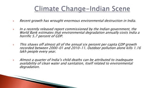  Recent growth has wrought enormous environmental destruction in India.
 In a recently released report commissioned by the Indian government, the
World Bank estimates that environmental degradation annually costs India a
horrific 5.7 percent of GDP.
 This shaves off almost all of the annual six percent per capita GDP growth
recorded between 2000-01 and 2010-11. Outdoor pollution alone kills 1.16
lakh people every year.
 Almost a quarter of India’s child deaths can be attributed to inadequate
availability of clean water and sanitation, itself related to environmental
degradation.
 