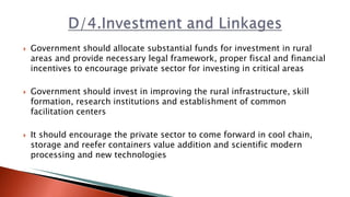  Government should allocate substantial funds for investment in rural
areas and provide necessary legal framework, proper fiscal and financial
incentives to encourage private sector for investing in critical areas
 Government should invest in improving the rural infrastructure, skill
formation, research institutions and establishment of common
facilitation centers
 It should encourage the private sector to come forward in cool chain,
storage and reefer containers value addition and scientific modern
processing and new technologies
 