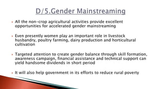  All the non-crop agricultural activities provide excellent
opportunities for accelerated gender mainstreaming
 Even presently women play an important role in livestock
husbandry, poultry farming, dairy production and horticultural
cultivation
 Targeted attention to create gender balance through skill formation,
awareness campaign, financial assistance and technical support can
yield handsome dividends in short period
 It will also help government in its efforts to reduce rural poverty
 