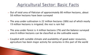  Out of total area of Pakistan of approximately 80 million hectares, about
58 million hectares have been surveyed
 The area under cultivation is 22 million hectares (38%) out of which nearly
19 million hectares is irrigated; the rest is rain fed
 The area under forest is 4 million hectares (7%) and the balance surveyed
area 8 million hectares can be classified as the cultivable waste
 Coupled with suitable climate and availability of good water resources,
agriculture has been major activity for centuries in this part of the world
 