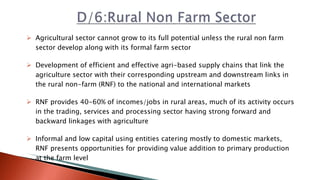 Agricultural sector cannot grow to its full potential unless the rural non farm
sector develop along with its formal farm sector
 Development of efficient and effective agri-based supply chains that link the
agriculture sector with their corresponding upstream and downstream links in
the rural non-farm (RNF) to the national and international markets
 RNF provides 40-60% of incomes/jobs in rural areas, much of its activity occurs
in the trading, services and processing sector having strong forward and
backward linkages with agriculture
 Informal and low capital using entities catering mostly to domestic markets,
RNF presents opportunities for providing value addition to primary production
at the farm level
 
