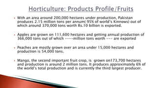  With an area around 200,000 hectares under production, Pakistan
produces 2.15 million tons per annum( 95% of world’s Kinnows) out of
which around 370,000 tons worth Rs.10 billion is exported.
 Apples are grown on 111,600 hectares and getting annual production of
366,000 tons out of which ----million tons worth --- are exported
 Peaches are mostly grown over an area under 15,000 hectares and
production is 54,000 tons.
 Mango, the second important fruit crop, is grown on173,700 hectares
and production is around 2 million tons. It produces approximately 6% of
the world’s total production and is currently the third largest producer.
 