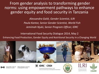 From gender analysis to transforming gender
norms: using empowerment pathways to enhance
gender equity and food security in Tanzania
Alessandra Galiè, Gender Scientist, ILRI
Paula Kantor, Senior Gender Scientist, World Fish
Jemimah Njuki, Senior Program Officer, IDRC
International Food Security Dialogue 2014, May 2
Enhancing Food Production, Gender Equity and Nutritional Security in a Changing World
 