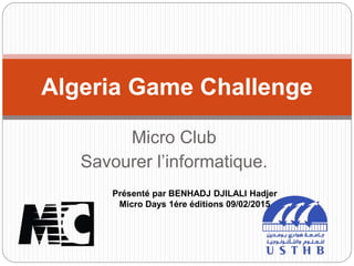 Micro Club
Savourer l’informatique.
Algeria Game Challenge
Présenté par BENHADJ DJILALI Hadjer
Micro Days 1ére éditions 09/02/2015
 