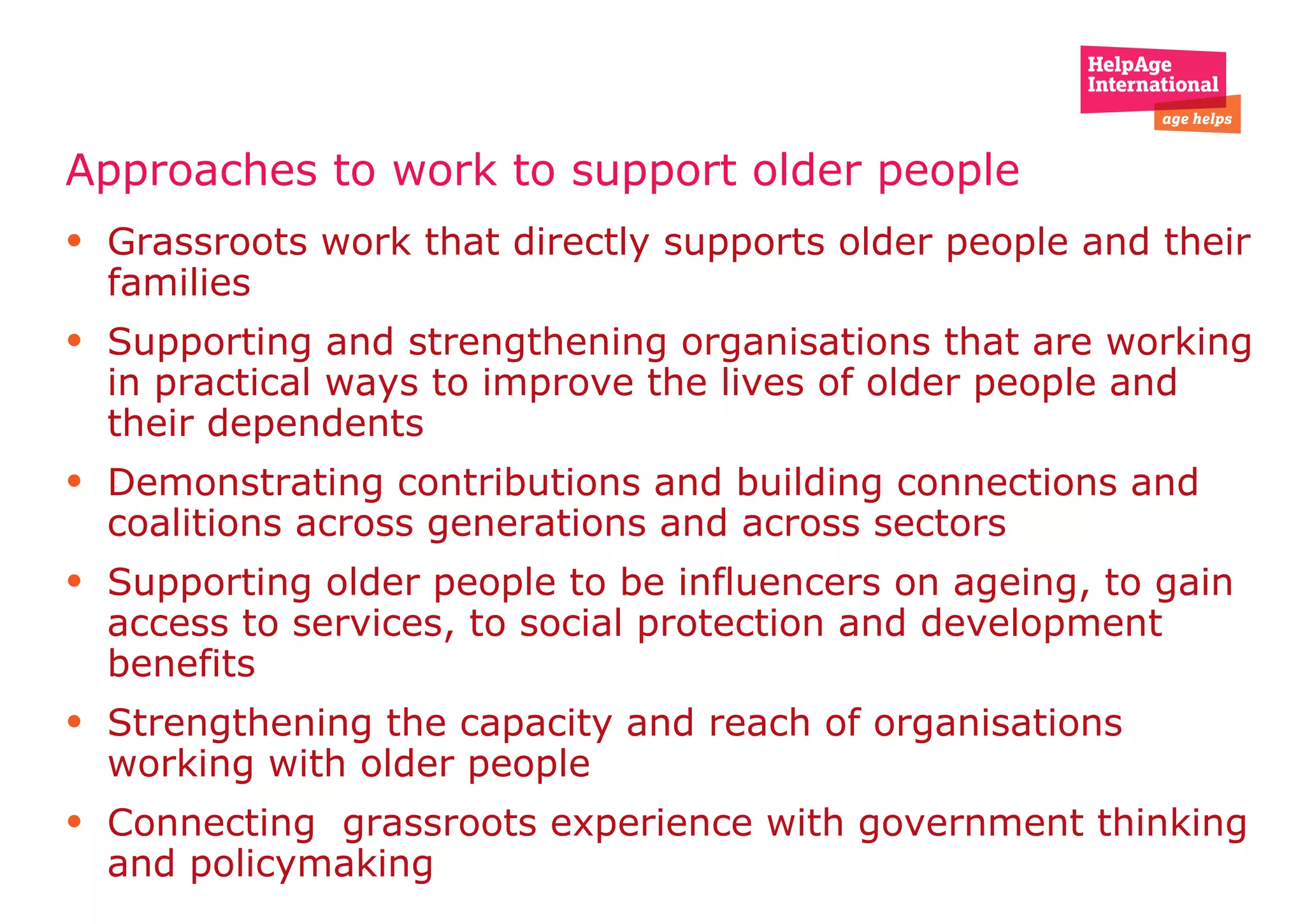 Approaches to work to support older people   Grassroots work that directly supports older people and their families  Supporting and strengthening organisations that are working in practical ways to improve the lives of older people and their dependents  Demonstrating contributions and building connections and coalitions across generations and across sectors Supporting older people to be influencers on ageing, to gain access to services, to social protection and development benefits  Strengthening the capacity and reach of organisations working with older people  Connecting  grassroots experience with government thinking and policymaking 