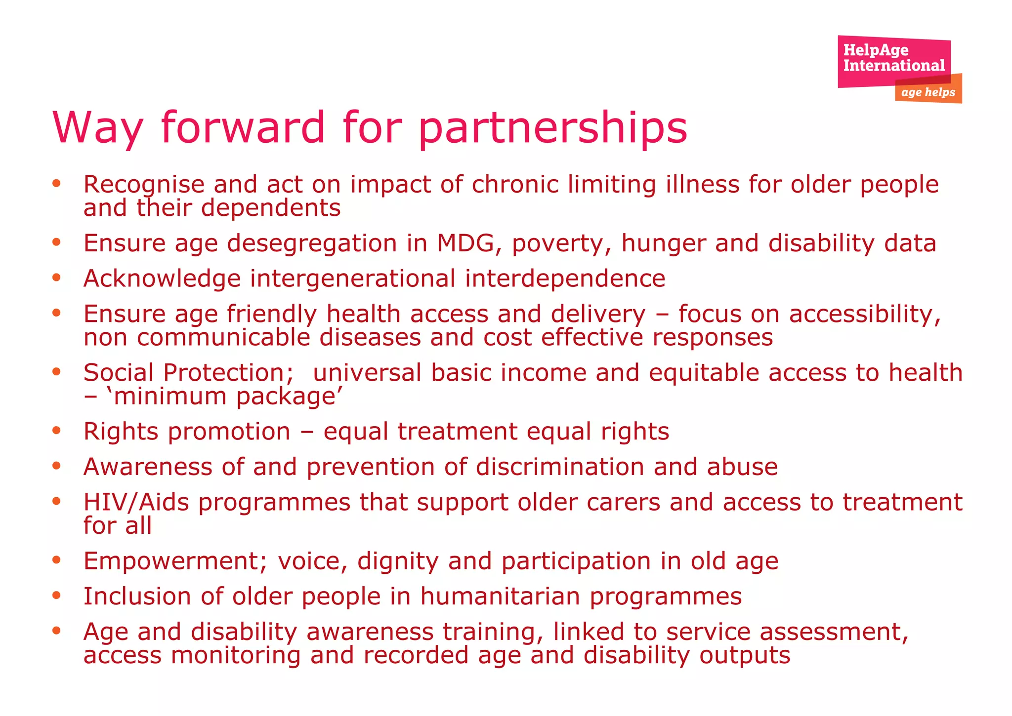 Way forward for partnerships Recognise and act on impact of chronic limiting illness for older people and their dependents  Ensure age desegregation in MDG, poverty, hunger and disability data  Acknowledge intergenerational interdependence  Ensure age friendly health access and delivery – focus on accessibility, non communicable diseases and cost effective responses  Social Protection;  universal basic income and equitable access to health – ‘minimum package’  Rights promotion – equal treatment equal rights  Awareness of and prevention of discrimination and abuse  HIV/Aids programmes that support older carers and access to treatment for all  Empowerment; voice, dignity and participation in old age  Inclusion of older people in humanitarian programmes Age and disability awareness training, linked to service assessment, access monitoring and recorded age and disability outputs  