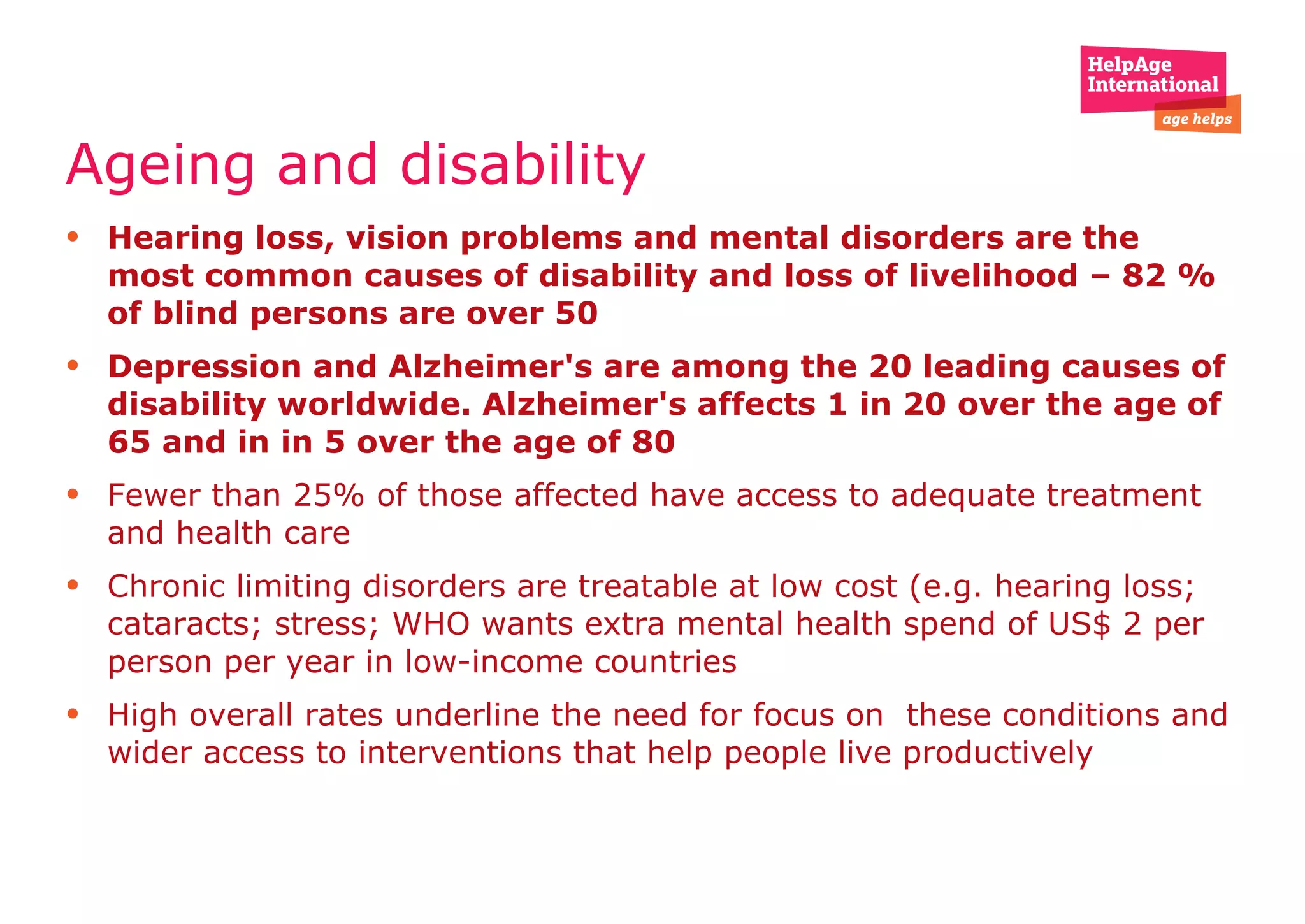 Ageing and disability  Hearing loss, vision problems and mental disorders are the most common causes of disability and loss of livelihood – 82 % of blind persons are over 50  Depression and Alzheimer's are among the 20 leading causes of disability worldwide. Alzheimer's affects 1 in 20 over the age of 65 and in in 5 over the age of 80 Fewer than 25% of those affected have access to adequate treatment and health care Chronic limiting disorders are treatable at low cost (e.g. hearing loss; cataracts; stress; WHO wants extra mental health spend of US$ 2 per person per year in low-income countries  High overall rates underline the need for focus on  these conditions and wider access to interventions that help people live productively 