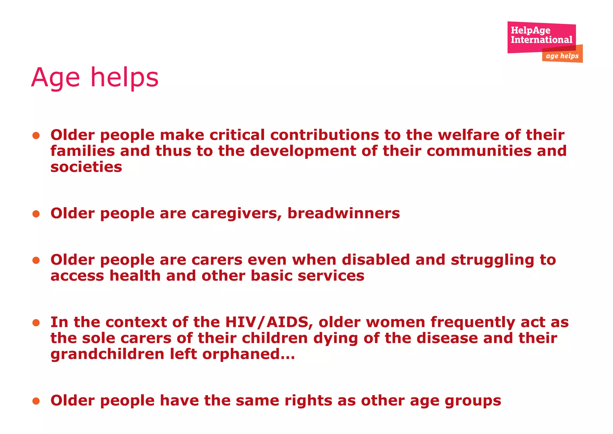 Age helps  Older people make critical contributions to the welfare of their families and thus to the development of their communities and societies Older people are caregivers, breadwinners  Older people are carers even when disabled and struggling to access health and other basic services  In the context of the HIV/AIDS, older women frequently act as the sole carers of their children dying of the disease and their grandchildren left orphaned… Older people have the same rights as other age groups 