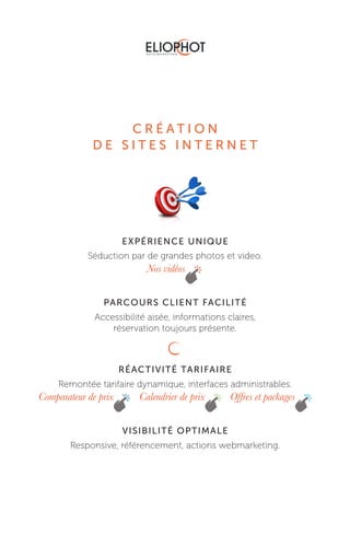 C R É A T I O N
D E S I T E S I N T E R N E T
EXPÉRIENCE UNIQUE
Séduction par de grandes photos et video.
PARCOURS CLIENT FACILITÉ
Accessibilité aisée, informations claires,
réservation toujours présente.
RÉACTIVITÉ TARIFAIRE
Remontée tarifaire dynamique, interfaces administrables.
VISIBILITÉ OPTIMALE
Responsive, référencement, actions webmarketing.
Nos vidéos
Comparateur de prix Calendrier de prix Offres et packages
 