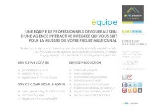 équipe
    UNE EQUIPE DE PROFESSIONNELS DEVOUEE AU SEIN
  D'UNE AGENCE INTERACTIVE INTEGREE QUI VOUS SUIT
      POUR LA REUSSITE DE VOTRE PROJET MULTICANAL
 Notre force repose sur une équipe de professionnels expérimentés
           qui vous accompagnent au quotidien à travers un triple
               engagement : la créativité, la stratégie et la visibilité.

SERVICE PUBLICITAIRE                 SERVICE PRODUCTION

  gestionnaires pub                      chefs de projets
  assistants pub                         web-designer
  ingénieurs informatiques               scénaristes ergonomes
                                         développeurs web
SERVICE COMMERCIAL & ADMIN.              ingénieurs informatiques
                                         ingénieurs réseau et serveur
  sales, marketing & distribution        experts en référencement
  VRP multicartes                        techniciens PAO & PRINT
  finances et comptabilité
 