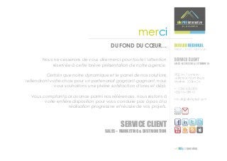 merci
                                         DU FOND DU CŒUR…

        Nous ne cesserons de vous dire merci pour toute l’attention
            réservée à cette brève présentation de notre agence.

          Certain que notre dynamique et le panel de nos solutions
retiendront votre choix pour un partenariat gagnant-gagnant, nous
              vous souhaitons une pleine satisfaction d’ores et déjà.

  Vous comptant par avance parmi nos références, nous restons à
        votre entière disposition pour vous conduire pas à pas à la
                    réalisation progressive et réussie de vos projets.



                                               SERVICE CLIENT
                                       SALES – MARKETING & DISTRIBUTION
 