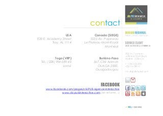 contact
                    USA              Canada (SIEGE)
920 E. Academy Street             3535 Av. Papineau
          Troy, AL 1114       Le Plateau-Mont-Royal
                                            Montréal


             Togo (VRP)                 Burkina-Faso
  Tél.: (228) 994 089 40            567, Cité Azimoh
                   Lomé               OUAGA 2000,
                                     Ouagadougou




                                         FACEBOOK
     www.facebook.com/pages/clicPUB-agence-interactive
              www.clicpubinteractive.com (en refonte…)
 