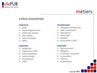 métiers
                            4 PÔLES D’EXPERTISES
CREATION                    STRATEGIE

   webdesign                  audit
   ergonomie / IHM            étude d’opportunités
   charte graphique           cahier des charges
   motion design              plan médias
   sound design & vidéo       suivi et pilotage
   newsletter interactif      AMO


SEO / CEO / 2.0             TECHNOLOGIE

   référencement              intégration XHTML/CSS
   affiliation                CMS / Framework
   e-mailing / newsletter     OpenSource
   e-réputation               Flash / RIA
   contenu                    Mobilité
   webanalytics               Accessibilité / W3C
 