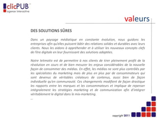 solutions…
         DES SOLUTIONS ADAPTEES A VOS ENJEUX
                                       CMS / E-COMMERCE
                             Outils de gestion de contenus
               et plates-formes e-commerce multicanales.

                                          MOBILITE / WEB TV
                                      Applications mobiles
      et plates-formes de diffusion de vidéos (VOD et live).

                                             LEADS / CRM
                             Ciblage, génération de leads,
enrichissement et exploitation de bases contacts et clients.
                                        SEO / CEO / 2.0
         Référencement, management de communautés
                          et gestion de la e-réputation.
                                         AGILITE / SUIVI
                     Pilotage de projet en mode agile,
           accompagnement stratégique et opérationnel.
 
