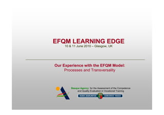 EFQM LEARNING EDGE
     10 & 11 June 2010 – Glasgow, UK




Our Experience with the EFQM Model:
     Processes and Transversality



         Basque Agency for the Assessment of the Competence
              and Quality Evaluation in Vocational Training
 